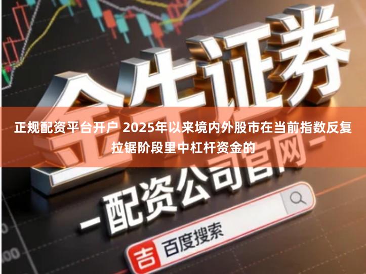 正规配资平台开户 2025年以来境内外股市在当前指数反复拉锯阶段里中杠杆资金的