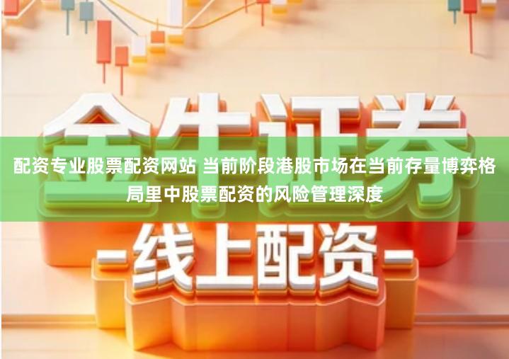 配资专业股票配资网站 当前阶段港股市场在当前存量博弈格局里中股票配资的风险管理深度