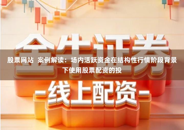 股票网站  案例解读：场内活跃资金在结构性行情阶段背景下使用股票配资的投