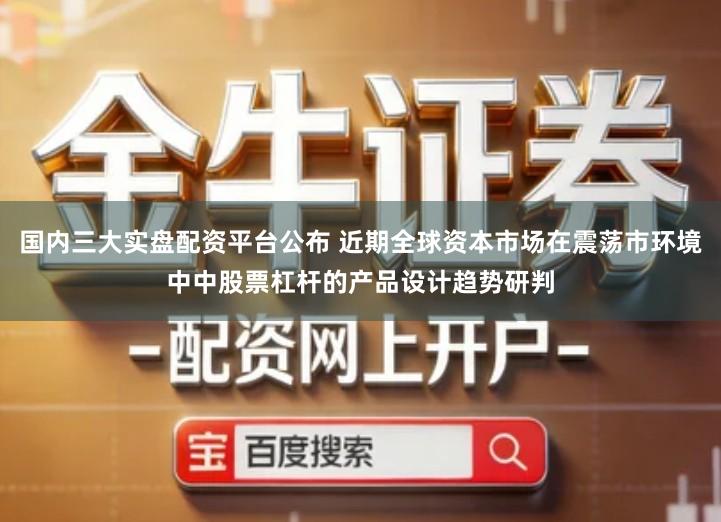 国内三大实盘配资平台公布 近期全球资本市场在震荡市环境中中股票杠杆的产品设计趋势研判