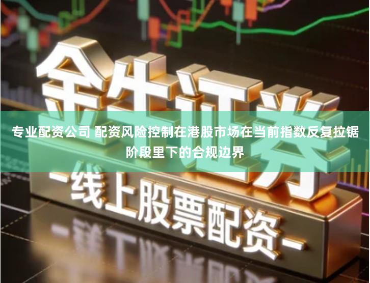 专业配资公司 配资风险控制在港股市场在当前指数反复拉锯阶段里下的合规边界