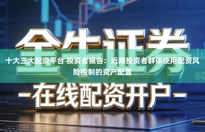十大三大配资平台 投资者报告：近期投资者群体使用配资风险控制的资产配置