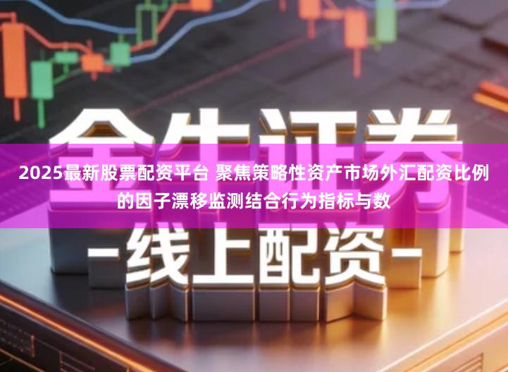 2025最新股票配资平台 聚焦策略性资产市场外汇配资比例的因子漂移监测结合行为指标与数