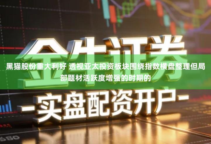 黑猫股份重大利好 透视亚太投资板块围绕指数横盘整理但局部题材活跃度增强的时期的